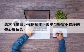 汉中美术与鉴赏小程序制作（美术与鉴赏小程序制作心得体会）