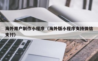 汉中海外用户制作小程序（海外版小程序支持微信支付）