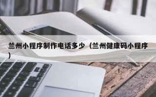 汉中兰州小程序制作电话多少（兰州健康码小程序）